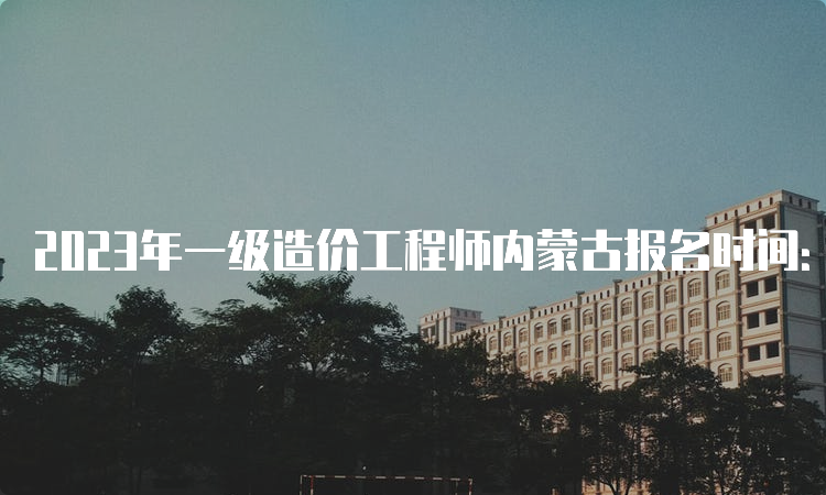 2023年一级造价工程师内蒙古报名时间：8月14日-27日