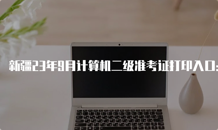 新疆23年9月计算机二级准考证打印入口：全国计算机等级考试网