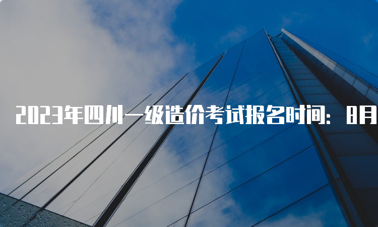 2023年四川一级造价考试报名时间：8月14日-23日