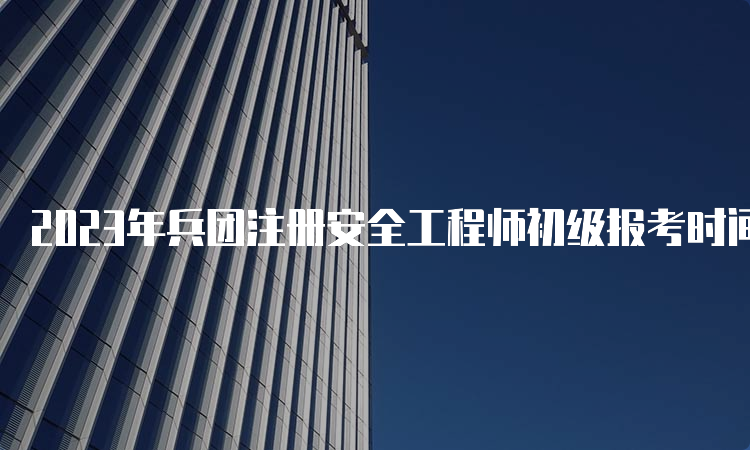 2023年兵团注册安全工程师初级报考时间安排