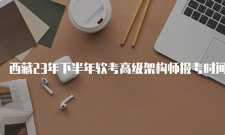 西藏23年下半年软考高级架构师报考时间：8月16日至9月4日