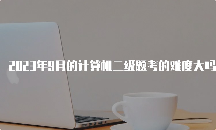 2023年9月的计算机二级题考的难度大吗？