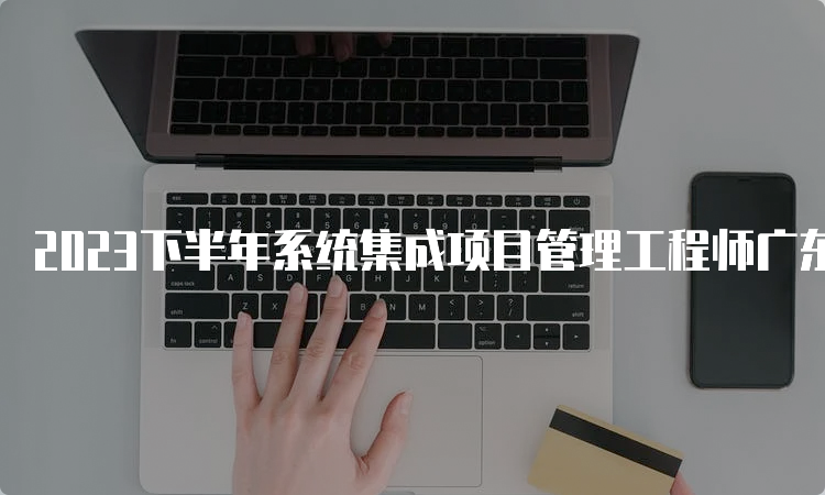 2023下半年系统集成项目管理工程师广东报名时间：8月16日至8月24日