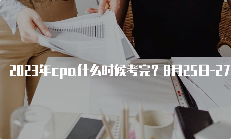 2023年cpa什么时候考完？8月25日-27日