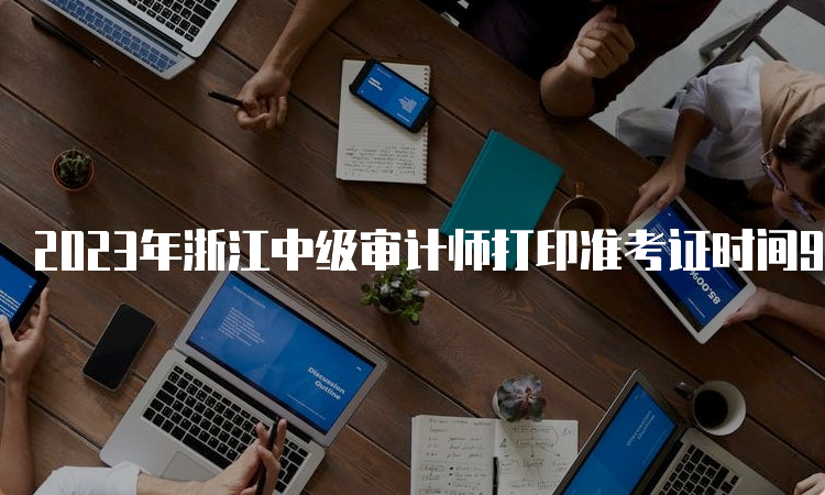 2023年浙江中级审计师打印准考证时间9月19日至23日