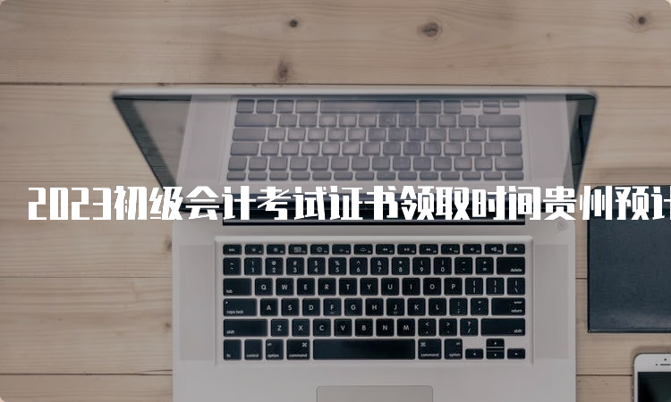 2023初级会计考试证书领取时间贵州预计10月开始