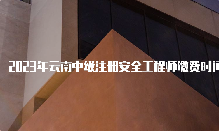 2023年云南中级注册安全工程师缴费时间确定为8月18日至30日