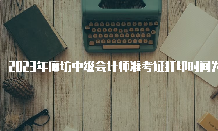 2023年廊坊中级会计师准考证打印时间为2023年9月2日至11日