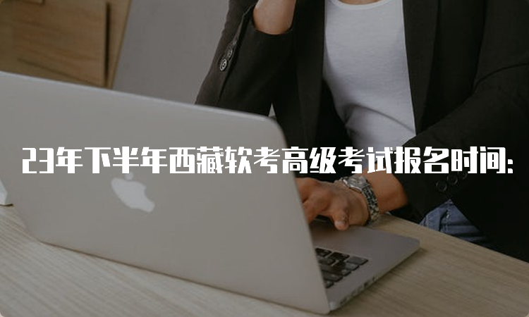 23年下半年西藏软考高级考试报名时间：8月16日至9月4日16：00