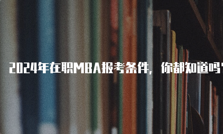 2024年在职MBA报考条件，你都知道吗？