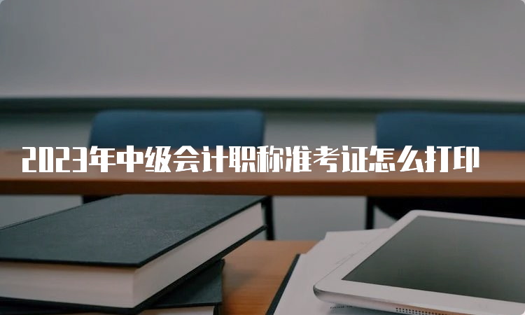 2023年中级会计职称准考证怎么打印