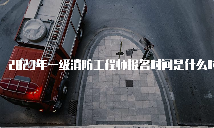 2023年一级消防工程师报名时间是什么时候？报名条件是什么？