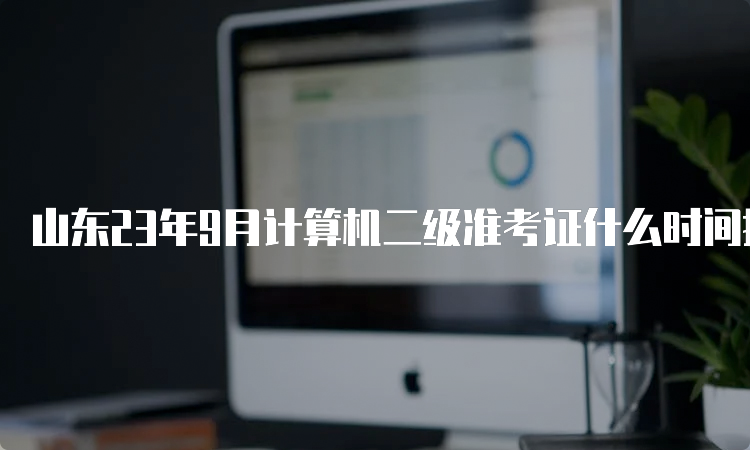 山东23年9月计算机二级准考证什么时间打印？9月19日9：00至25日18：00