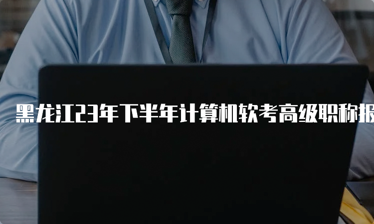 黑龙江23年下半年计算机软考高级职称报名时间在哪一天