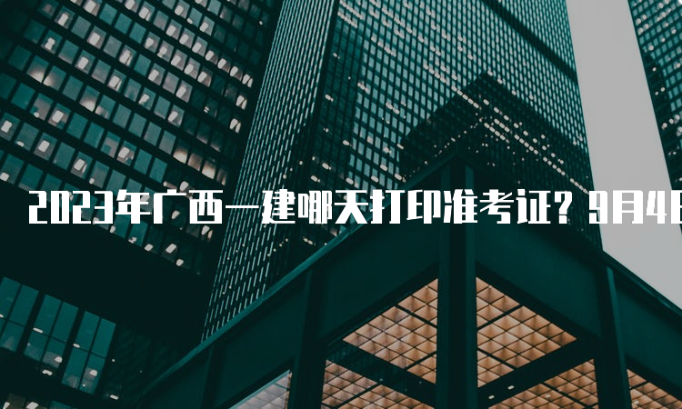 2023年广西一建哪天打印准考证？9月4日至10日