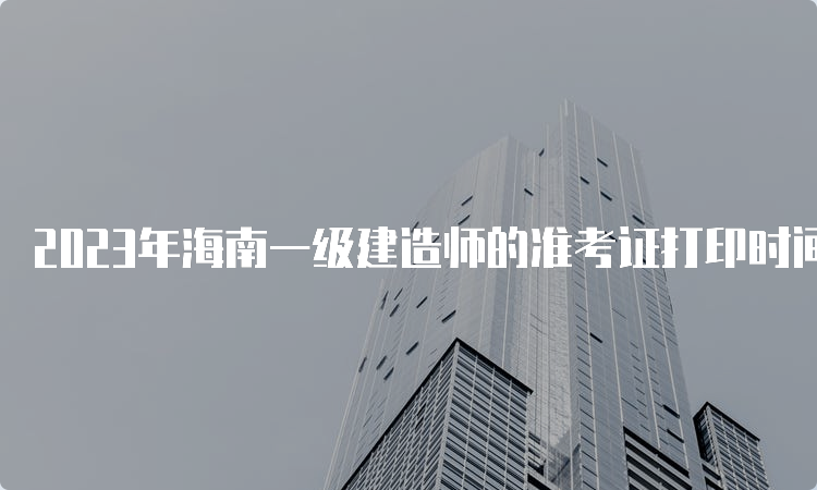 2023年海南一级建造师的准考证打印时间确定，9月2日-10日