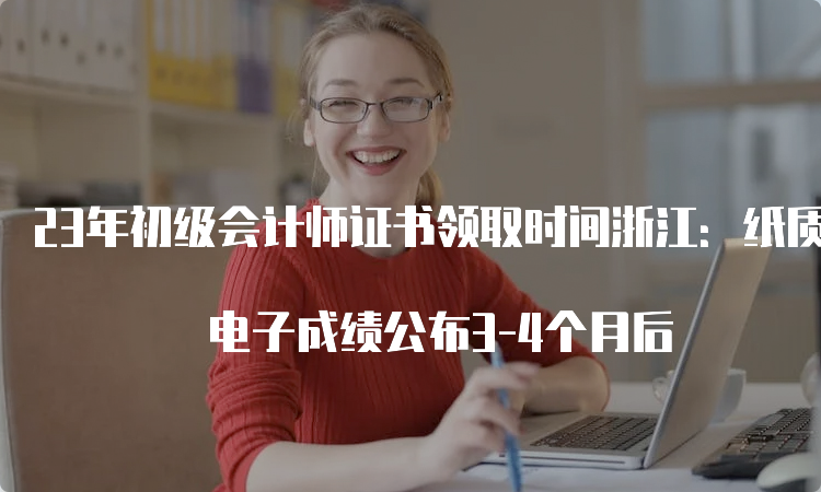 23年初级会计师证书领取时间浙江：纸质成绩公布5-6个月后 电子成绩公布3-4个月后