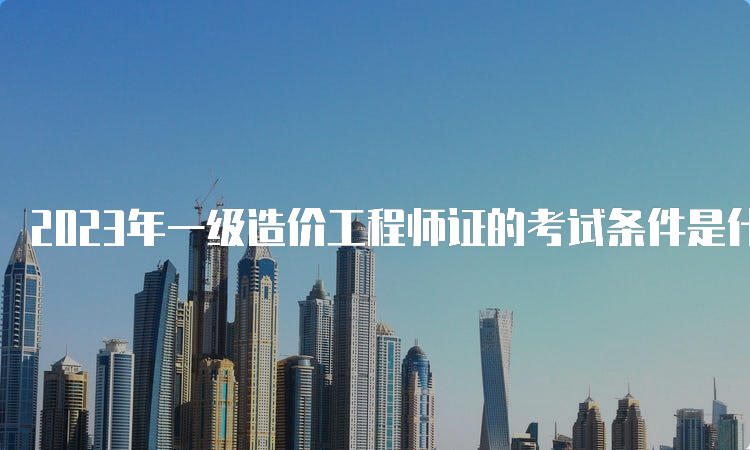 2023年一级造价工程师证的考试条件是什么？什么时候报名？