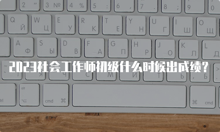 2023社会工作师初级什么时候出成绩？