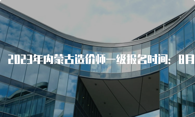 2023年内蒙古造价师一级报名时间：8月14日-27日