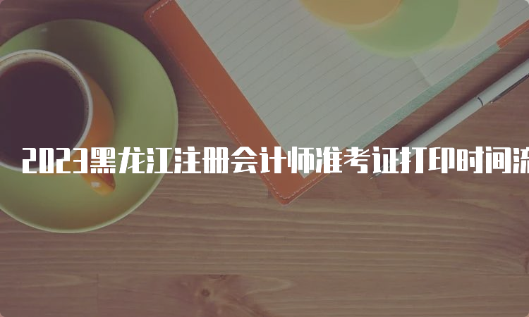 2023黑龙江注册会计师准考证打印时间流程：8月22日截止