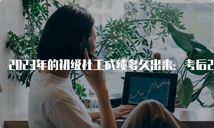 2023年的初级社工成绩多久出来：考后2个月左右