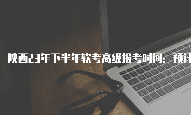 陕西23年下半年软考高级报考时间：预计在8月中下旬