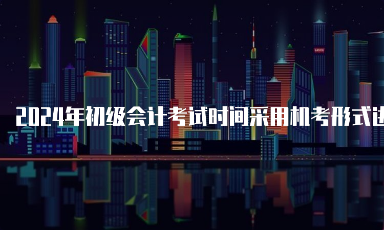 2024年初级会计考试时间采用机考形式进行