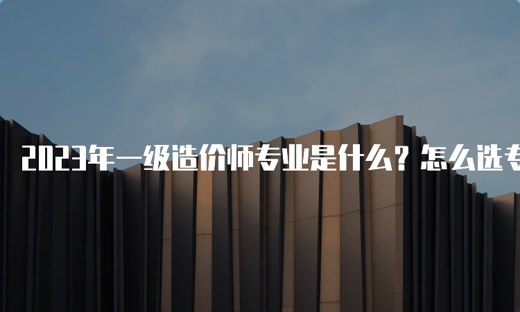 2023年一级造价师专业是什么？怎么选专业？