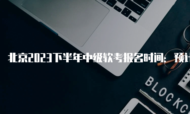 北京2023下半年中级软考报名时间：预计将会在8月份开始