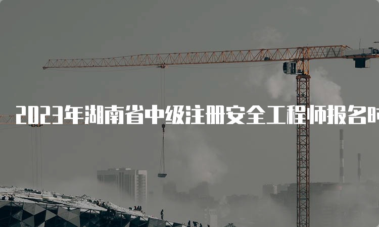 2023年湖南省中级注册安全工程师报名时间预计在8月中下旬