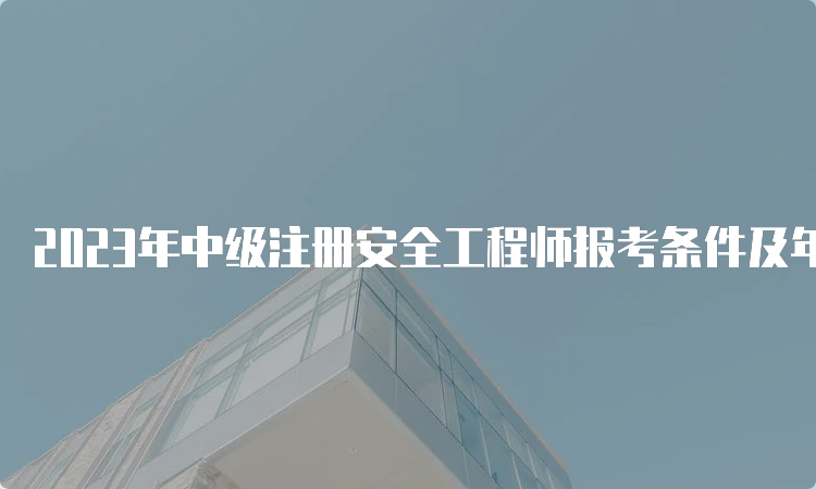 2023年中级注册安全工程师报考条件及年龄要求公布