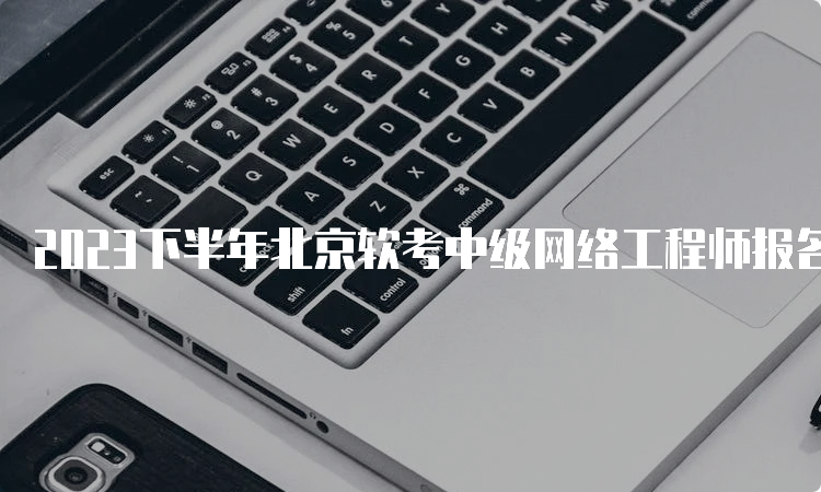 2023下半年北京软考中级网络工程师报名时间在哪天