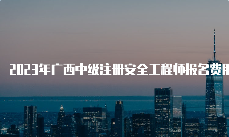 2023年广西中级注册安全工程师报名费用已公布