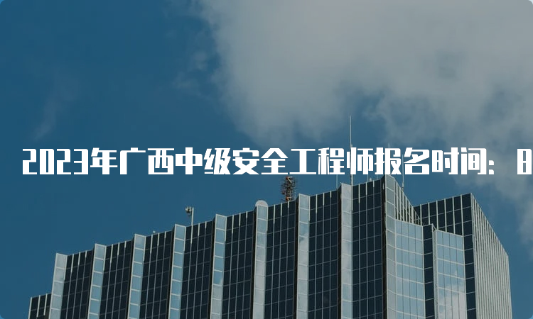 2023年广西中级安全工程师报名时间：8月18日至28日