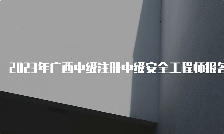 2023年广西中级注册中级安全工程师报名时间：8月18日至28日