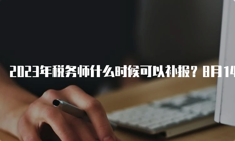 2023年税务师什么时候可以补报？8月14日截止