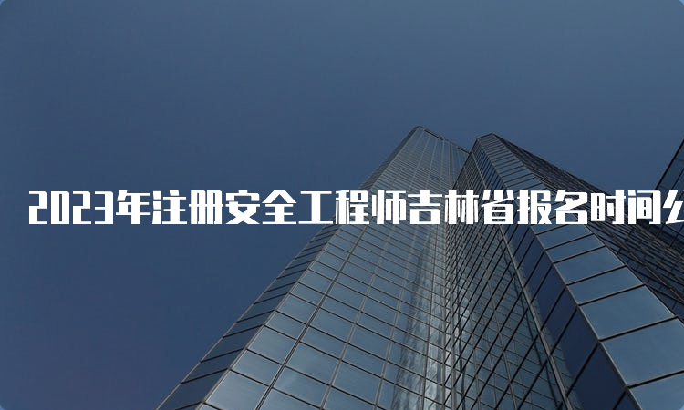 2023年注册安全工程师吉林省报名时间公布：8月18日至30日