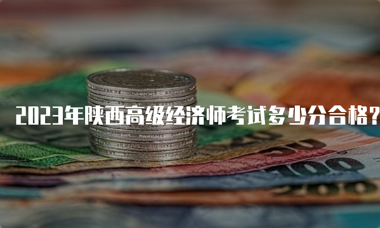 2023年陕西高级经济师考试多少分合格？60分合格