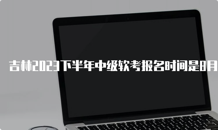 吉林2023下半年中级软考报名时间是8月16日至28日