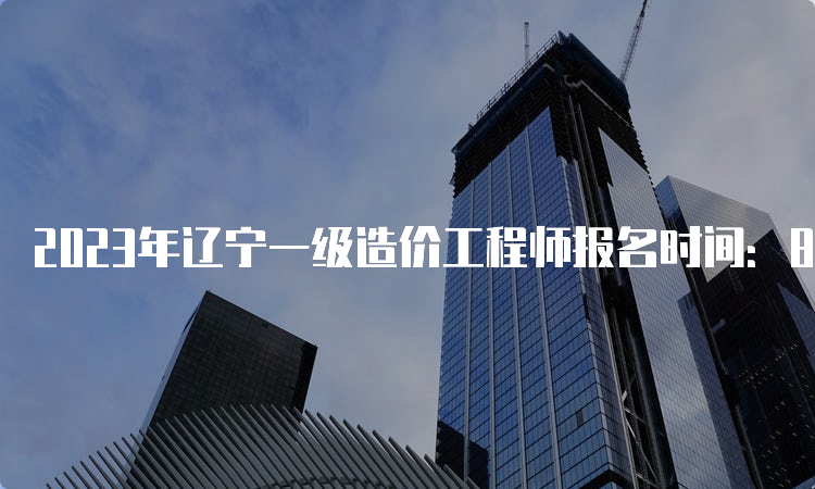 2023年辽宁一级造价工程师报名时间：8月15日开始