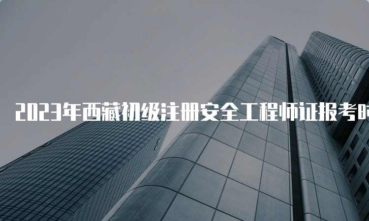 2023年西藏初级注册安全工程师证报考时间是什么时候