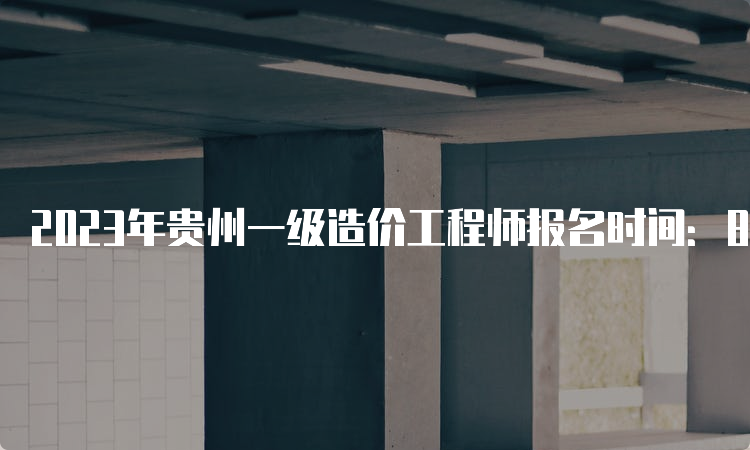 2023年贵州一级造价工程师报名时间：8月18日开始