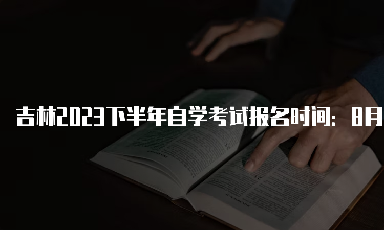 吉林2023下半年自学考试报名时间：8月25日至9月6日