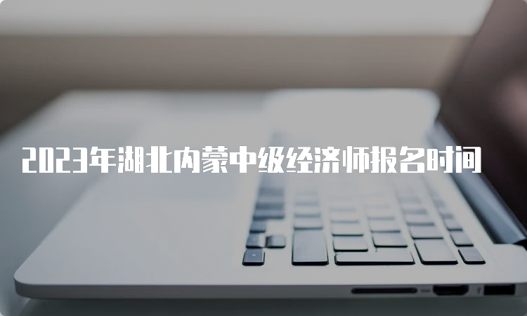 2023年湖北内蒙中级经济师报名时间