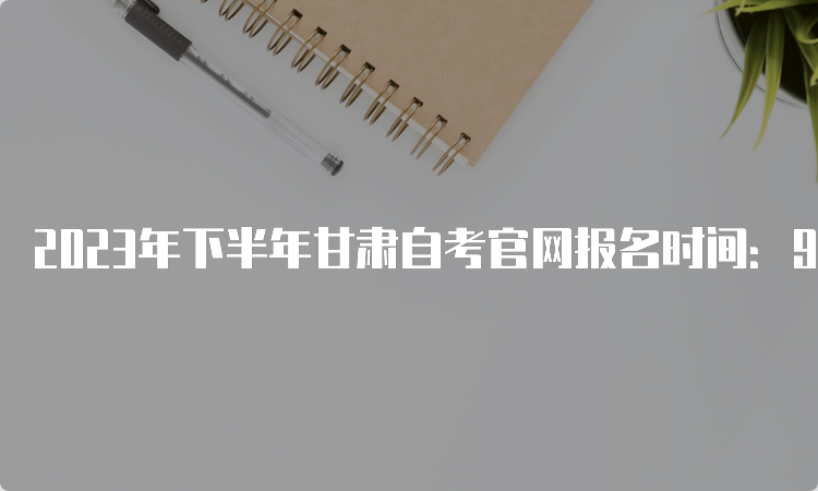 2023年下半年甘肃自考官网报名时间：9月3日至6日