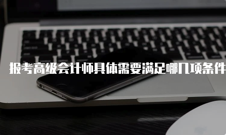 报考高级会计师具体需要满足哪几项条件