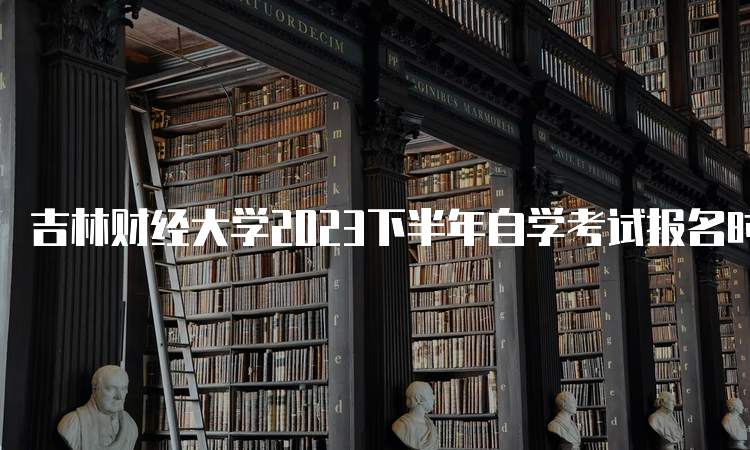 吉林财经大学2023下半年自学考试报名时间在何时？8月25日开始