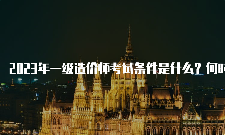 2023年一级造价师考试条件是什么？何时报名？