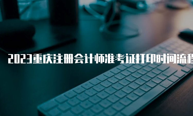 2023重庆注册会计师准考证打印时间流程：8月22日结束